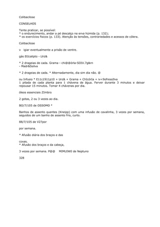 Colibacilose
CONSELHOS
Tente praticar, se possível:
* o endurecimento, andar a pé descalço na erva húmida (p. 132);
* os exercícios fisicos (p. 133). Atenção às tensões, contrariedades e acessos de cólera.
Colibacilose
v igiar eventualmente a prisão de ventre.
gás EtIcalipto - Llrz&
* 2 drageias de cada. Grama - chi@@órla-SOIV.7g&rn
- Madr&Ssilva
* 2 drageias de cada. * Alternadamente, dia sim dia não. @
ou Infusio * E11c1911p10 + Urz& + Grama + ChIcórIa + iv<9ofressIlva
1 pitada de cada planta para 1 chávena de água. Ferver durante 3 minutos e deixar
repousar 15 minutos. Tomar 4 chávenas por dia.
óleos essenciais ZImbro
2 gotas, 2 ou 3 vezes ao dia.
BO/7/105 de OSSOMO *
Banhos de assento quentes (Kneipp) com uma infusão de cavalinha, 3 vezes por semana,
seguidos de um banho de assento frio, curto.
88/7/105 de V27por
por semana.
* Afusão diária dos braços e das
coxas.
* Afusão dos braços e da cabeça,
3 vezes por semana. P@@ MIMUIW0 de Neptuno
328
 