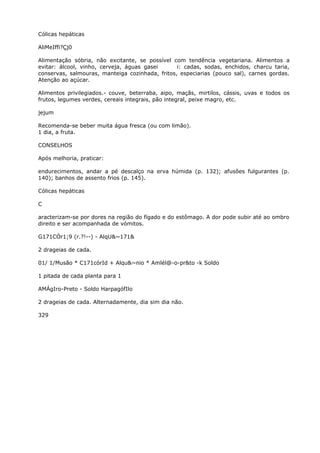 Cólicas hepáticas
AliMeIffi?Çj0
Alimentação sóbria, não excitante, se possível com tendência vegetariana. Alimentos a
evitar: álcool, vinho, cerveja, águas gasei i: cadas, sodas, enchidos, charcu taria,
conservas, salmouras, manteiga cozinhada, fritos, especiarias (pouco sal), carnes gordas.
Atenção ao açúcar.
Alimentos privilegiados.- couve, beterraba, aipo, maçãs, mirtilos, cássis, uvas e todos os
frutos, legumes verdes, cereais integrais, pão integral, peixe magro, etc.
jejum
Recomenda-se beber muita água fresca (ou com limão).
1 dia, a fruta.
CONSELHOS
Após melhoria, praticar:
endurecimentos, andar a pé descalço na erva húmida (p. 132); afusões fulgurantes (p.
140); banhos de assento frios (p. 145).
Cólicas hepáticas
C
aracterizam-se por dores na região do fígado e do estômago. A dor pode subir até ao ombro
direito e ser acompanhada de vómitos.
G171CÓr1;9 (r.?!--) - AlqU&~171&
2 drageias de cada.
01/ 1/Musão * C171córId + Alqu&~nio * Amlél@-o-pr&to -k Soldo
1 pitada de cada planta para 1
AMÁgIro-Preto - Soldo HarpagófIlo
2 drageias de cada. Alternadamente, dia sim dia não.
329
 