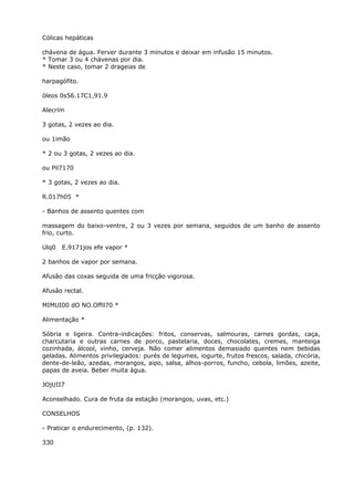 Cólicas hepáticas
chávena de água. Ferver durante 3 minutos e deixar em infusão 15 minutos.
* Tomar 3 ou 4 chávenas por dia.
* Neste caso, tomar 2 drageias de
harpagófito.
óleos 0s56.17C1,91.9
Alecrím
3 gotas, 2 vezes ao dia.
ou 1imão
* 2 ou 3 gotas, 2 vezes ao dia.
ou Pil7170
* 3 gotas, 2 vezes ao dia.
R.017h05 *
- Banhos de assento quentes com
massagem do baixo-ventre, 2 ou 3 vezes por semana, seguidos de um banho de assento
frio, curto.
Ulq0 E.9171jos efe vapor *
2 banhos de vapor por semana.
Afusâo das coxas seguida de uma fricção vigorosa.
Afusâo rectal.
MIMUI00 dO NO.Offil70 *
Alimentação *
Sóbria e ligeira. Contra-indicações: fritos, conservas, salmouras, carnes gordas, caça,
charcutaria e outras carnes de porco, pastelaria, doces, chocolates, cremes, manteiga
cozinhada, álcool, vinho, cerveja. Não comer alimentos demasiado quentes nem bebidas
geladas. Alimentos privilegiados: purés de legumes, iogurte, frutos frescos, salada, chicória,
dente-de-leão, azedas, morangos, aipo, salsa, alhos-porros, funcho, cebola, limões, azeite,
papas de aveia. Beber muita água.
JOjUII7
Aconselhado. Cura de fruta da estação (morangos, uvas, etc.)
CONSELHOS
- Praticar o endurecimento, (p. 132).
330
 