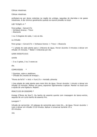 Cólicas intestinais
Cólicas intestinais
anifestam-se por dores violentas na região do umbigo, seguidas de diarrelas e de gases
intestinais. A dor diminui geralmente quando se exerce pressão no local.
L@J ‘010g01.m *
Feno-gr&go - Garva117o
- Verbasco branca - Trevo
- AlcaravIa
1 ou 2 drageias de cada, 1 vez ao dia.
ou Infusão
Feno grego + Carva117o + Verbasco branco -i- Trevo + Alcaravía
* 1 pitada de cada planta para 1 chávena de água. Ferver durante 3 minutos e deixar em
infusão 15 minutos. * Beber 3 chávenas por dia.
ó/005 0550J7C1015
canela
- 2 ou 3 gotas, 2 ou 3 vezes ao
dia.
COMP/VSSOS *
* Quentes, sobre o abdômen.
* Infusão de (receita de Kneipp)-.
“Flores de fei7o” + AnIs + Func17o + Hortalã-,olmenta
1 boa pitada de cada planta para meio litro de água. Ferver durante 1 minuto e deixar em
infusão 10 minutos. Molhar um pano, espremer ligeiramente e aplicar. Manter no local com
a ajuda de uma ligadura. Repetir.
ÁSW/7/105 â9 OSSOIMO *
Kneipp Ç'flores de feno”). Ou banho de assento quente com massagem do baixo-ventre,
seguido de um curto banho de assento frio.
Lavogem *
Infusão de carnornila: 10 cabeças de camomila para meio litr,,, de água. Ferver durante 1
nuto e deixar em infusão 15 @-nínutos. Aplicar e conservar durante 15 a
20 minutos.
331
 