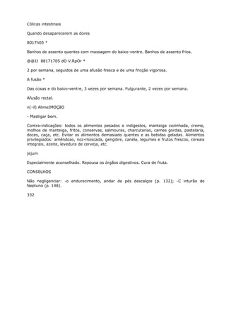 Cólicas intestinais
Quando desaparecerem as dores
8017h05 *
Banhos de assento quentes com massagem do baixo-ventre. Banhos de assento frios.
@@JJ 88171705 dO V.RpOr *
2 por semana, seguidos de uma afusão fresca e de uma fricção vigorosa.
A fusão *
Das coxas e do baixo-ventre, 3 vezes por semana. Fulgurante, 2 vezes por semana.
Afusão rectal.
n(-il) AlimeIMOÇãO
- Mastigar bem.
Contra-indicações: todos os alimentos pesados e indigestos, manteiga cozinhada, creme,
molhos de manteiga, fritos, conservas, salmouras, charcutarias, carnes gordas, pastelaria,
doces, caça, etc. Evitar os alimentos demasiado quentes e as bebidas geladas. Alimentos
privilegiados: amêndoas, noz-moscada, gengibre, canela, legumes e frutos frescos, cereais
integrais, azeite, levedura de cerveja, etc.
jejum
Especialmente aconselhado. Repousa os órgãos digestivos. Cura de fruta.
CONSELHOS
Não negligenciar: -o endurecimento, andar de pés descalços (p. 132); -C inturão de
Neptuno (p. 148).
332
 