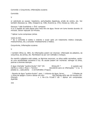 Comichão 1 Conjuntivite, InflamaÇões oculares
Comichão
V
er sobretudo as causas: hepatisino, perturbações digestivas, prisão de ventre, etc. Ver
também Abcessos (p. 188), Impigeris (p. 438), Eczema (p. 372), Herpes (p. 426), etc.
Decocoo * @@ OuelIdónía -i- ÊnZ -campana
4 ou 5 pitadas de cada planta para meio litro de água. Ferver em lume brando durante 10
minutos. Deixar repousar 20 minutos.
* Aplicar numa compressa (várias
vezes ao dia).
* Se a comichão é súbita e violenta e surgir após um tratamento médico (injecção,
medicamentos, etc.) consultar imediatamente o médico.
Conjuntivite, Inflamações oculares
V
r também Olhos (p. 485). As inflamações podem ser diversas: inflamação da pálpebra, da
conjuntiva, da córnea, etc. Manifestam-se por veri-nelhidão e incliaços.
De manhã a pálpebra está colada, as lágrimas escorrem, os olhos estão vermelhos, sente-
se uma sensibilidade excessiva à luz. As causas podem ser inúmeras: esfregar os olhos,
poeiras e diversas doenças.
A água chamada “quebra-õculos” CO/” [91 40ress,65 * é suposto que
clarifica a vista e Rosa + Tancha~ éexcelente para as inflamações * 2 ou 3
pitadas d,-, cada planta e vermelhidões (Tragus).
- Receita da água “quebra-óculos”: para 1 chávena de água, ferver, 3 PItadas de
1,10res de apagar o lume e deixar em infu- C&17taUr&a-aZUI são 30 minutos (Dr.
Chomel). + 1 Pe~17a P11a0'.7 dO * Aplicar em compressas.
Açalr5ão
333
 