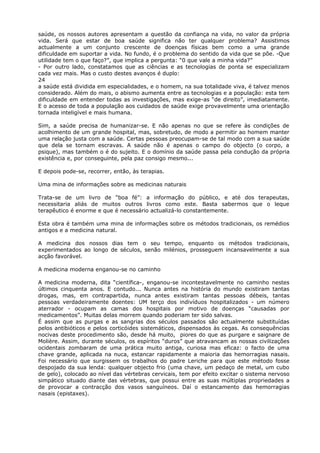 saúde, os nossos autores apresentam a questão da confiança na vida, no valor da própria
vida. Será que estar de boa saúde significa não ter qualquer problema? Assistimos
actualmente a um conjunto crescente de doenças físicas bem como a uma grande
dificuldade em suportar a vida. No fundo, é o problema do sentido da vida que se põe. -Que
utilidade tem o que faço?”, que implica a pergunta: “0 que vale a minha vida?”
- Por outro lado, constatamos que as ciências e as tecnologias de ponta se especializam
cada vez mais. Mas o custo destes avanços é duplo:
24
a saúde está dividida em especialidades, e o homem, na sua totalidade viva, é talvez menos
considerado. Além do mais, o abismo aumenta entre as tecnologias e a população: esta tem
dificuldade em entender todas as investigações, mas exige-as “de direito”, imediatamente.
E o acesso de toda a população aos cuidados de saúde exige provavelmente uma orientação
tornada inteligível e mais humana.
Sim, a saúde precisa de humanizar-se. E não apenas no que se refere às condições de
acolhimento de um grande hospital, mas, sobretudo, de modo a permitir ao homem manter
uma relação justa com a saúde. Certas pessoas preocupam-se de tal modo com a sua saúde
que dela se tornam escravas. A saúde não é apenas o campo do objecto (o corpo, a
psique), mas também o é do sujeito. E o domínio da saúde passa pela condução da própria
existência e, por conseguinte, pela paz consigo mesmo...
E depois pode-se, recorrer, então, às terapias.
Uma mina de informações sobre as medicinas naturais
Trata-se de um livro de “boa fé”: a informação do público, e até dos terapeutas,
necessitaria aliás de muitos outros livros como este. Basta sabermos que o leque
terapêutico é enorme e que é necessário actualizá-lo constantemente.
Esta obra é também uma mina de informações sobre os métodos tradicionais, os remédios
antigos e a medicina natural.
A medicina dos nossos dias tem o seu tempo, enquanto os métodos tradicionais,
experimentados ao longo de séculos, senão milénios, prosseguem incansavelmente a sua
acção favorável.
A medicina moderna enganou-se no caminho
A medicina moderna, dita “científica-, enganou-se incontestavelmente no caminho nestes
últimos cinquenta anos. E contudo... Nunca antes na história do mundo existiram tantas
drogas, mas, em contrapartida, nunca antes existiram tantas pessoas débeis, tantas
pessoas verdadeiramente doentes: UM terço dos indivíduos hospitalizados - um número
aterrador - ocupam as camas dos hospitais por motivo de doenças “causadas por
medicamentos”. Muitas delas morrem quando poderiam ter sido salvas.
É assim que as purgas e as sangrias dos séculos passados são actualmente substituídas
pelos antibióticos e pelos corticóides sistemáticos, dispensados às cegas. As consequências
nocivas deste procedimento são, desde há muito, piores do que as purgare e saignare de
Molière. Assim, durante séculos, os espíritos “duros” que atravancam as nossas civilizações
ocidentais zombaram de uma prática muito antiga, curiosa mas eficaz: o facto de uma
chave grande, aplicada na nuca, estancar rapidamente a maioria das hemorragias nasais.
Foi necessário que surgissem os trabalhos do padre Leriche para que este método fosse
despojado da sua lenda: qualquer objecto frio (uma chave, um pedaço de metal, um cubo
de gelo), colocado ao nível das vértebras cervicais, tem por efeito excitar o sistema nervoso
simpático situado diante das vértebras, que possui entre as suas múltiplas propriedades a
de provocar a contracção dos vasos sanguíneos. Daí o estancamento das hemorragias
nasais (epistaxes).
 