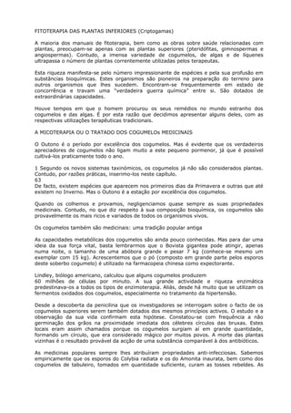FITOTERAPIA DAS PLANTAS INFERIORES (Criptogamas)
A maioria dos manuais de fitoterapia, bem como as obras sobre saúde relacionadas com
plantas, preocupam-se apenas com as plantas superiores (pteridófitas, gimnospermas e
angiospermas). Contudo, a imensa variedade de cogumelos, de algas e de líquenes
ultrapassa o número de plantas correntemente utilizadas pelos terapeutas.
Esta riqueza manifesta-se pelo número impressionante de espécies e pela sua profusão em
substâncias bioquímicas. Estes organismos são pioneiros na preparação do terreno para
outros organismos que lhes sucedem. Encontram-se frequentemente em estado de
concorrência e travam uma “verdadeira guerra química” entre si. São dotados de
extraordinárias capacidades.
Houve tempos em que o homem procurou os seus remédios no mundo estranho dos
cogumelos e das algas. É por esta razão que decidimos apresentar alguns deles, com as
respectivas utilizações terapêuticas tradicionais.
A MICOTERAPIA OU O TRATADO DOS COGUMELOs MEDICINAIS
O Outono é o período por excelência dos cogumelos. Mas é evidente que os verdadeiros
apreciadores de cogumelos não ligam muito a este pequeno pormenor, já que é possível
cultivá-los praticamente todo o ano.
1 Segundo os novos sistemas taxinómicos, os cogumelos já não são considerados plantas.
Contudo, por razões práticas, inserimo-los neste capítulo.
63
De facto, existem espécies que aparecem nos primeiros dias da Primavera e outras que até
existem no Inverno. Mas o Outono é a estação por excelência dos cogumelos.
Quando os colhemos e provamos, negligenciamos quase sempre as suas propriedades
medicinais. Contudo, no que diz respeito à sua composição bioquímica, os cogumelos são
provavelmente os mais ricos e variados de todos os organismos vivos.
Os cogumelos também são medicinais: uma tradição popular antiga
As capacidades metabólicas dos cogumelos são ainda pouco conhecidas. Mas para dar uma
ideia da sua força vital, basta lembrarmos que o Bovista gigantea pode atingir, apenas
numa noite, o tamanho de uma abóbora grande e pesar 7 kg (conhece-se mesmo um
exemplar com 15 kg). Acrescentemos que o pó (composto em grande parte pelos esporos
deste soberbo cogumelo) é utilizado na farmacopeia chinesa como expectorante.
Lindley, biólogo americano, calculou que alguns cogumelos produzem
60 milhões de células por minuto. A sua grande actividade e riqueza enzimática
predestinava-os a todos os tipos de enzimoterapia. Aliás, desde há muito que se utilizam os
fermentos oxidados dos cogumelos, especialmente no tratamento da hipertensão.
Desde a descoberta da penicilina que os investigadores se interrogam sobre o facto de os
cogumelos superiores serem também dotados dos mesmos princípios activos. O estudo e a
observação da sua vida confirmam esta hipótese. Constatou-se com frequência a não
germinação dos grãos na proximidade imediata dos célebres círculos das bruxas. Estes
locais eram assim chamados porque os cogumelos surgiam aí em grande quantidade,
formando um círculo, que era considerado mágico por muitos povos. A morte das plantas
vizinhas é o resultado provável da acção de uma substância comparável à dos antibióticos.
As medicinas populares sempre lhes atribuíram propriedades anti-infecciosas. Sabemos
empiricamente que os esporos do Colybia radiata e os do Amonita inaurata, bem como dos
cogumelos de tabuleiro, tomados em quantidade suficiente, curam as tosses rebeldes. As
 