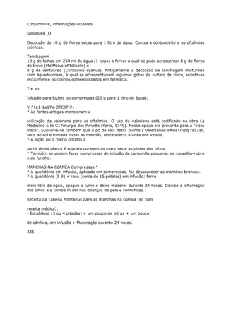 Conjuntivite, inflamações oculares
sabugueíI_O
Decocçâo de 10 g de flores secas para 1 litro de água. Contra a conjuntivite e as oftalmias
crónicas.
Tanchagem
10 g de folhas em 250 ml de água (1 copo) a ferver à qual se pode acrescentar 8 g de flores
de trevo (MelMolus offIcInalis) e
8 g de centãurea (Contauwa cyanus). Antigamente a decocção de tanchagem misturada
com ãguado-rosas, à qual se acrescentavam algumas gotas de sulfato de zinco, substituía
eficazmente os colírios comercializados em farmácia.
Tre vo
Infusão para loções ou compressas (20 g para 1 litro de água).
V.71e1-1a17a-OfíCíl7.91
* As fontes antigas mencionam a
utilização da valeriana para as oftalmias. O uso da valeriana está codificado na obra La
Médecino o Ia C17murgie des Pwvr&s (Paris, 1749). Nessa época era prescrita para a “vista
fraca”. Supunha-se também que o pó da raiz desta planta ( ValerIanae s#ws1ri@q radZ@,
seca ao sol e tomada todas as manhãs, restabelecia a vista nos idosos.
* A loção ou o colírio obtidos a
partir desta planta é suposto curarem as manchas e as pintas dos olhos.
* Também se podem fazer compressas de infusão de camomila pequena, de carvalho-rubro
e de funcho.
MANCHAS NA CóRNEA Compressas *
* A quelidónia em infusão, aplicada em compressas, faz desaparecer as manchas brancas.
* A quelidónia (5 9) + rosa (cerca de 15 pétalas) em infusão: ferva
meio litro de água, apague o lume e deixe macerar durante 24 horas. Dissipa a inflamação
dos olhos e é també m útil nas doenças da pele e comichões.
Receita da Tabena Montanus para as manchas na córnea (só com
receita médica):
- Escabilosa (3 ou 4 pitadas) + um pouco de b6rax + um pouco
de cánfóra, em infusão + Maceração durante 24 horas.
335
 