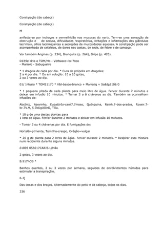 Constipação (de cabeça)
Constipação (de cabeça)
M
anifesta-se por inchaços e vermelhidão nas mucosas do nariz. Tern-se uma sensação de
obstrução e de secura, dificuldades respiratórias, irritações e inflamações das glândulas
lacrimais, olhos lacrimejantes e secreções de mucosidades aquosas. A constipação pode ser
acompanhada de cefaleias, de dores nas costas, de sede, de febre e de cansaço.
Ver também Anginas (p. 234), Bronquite (p. 264), Gripe (p. 420).
D189ei &vs o TOM/Mo - Verbasco~br.7nco
- Marrolo - Sabuguelro
* 1 drageia de cada por dia. * Cura de própolis em dragelas:
2 a 4 por dia. * Ou em solução: 10 a 20 gotas,
2 ou 3 vezes ao dia.
01/ Infusio * TOM11170 * V&l-basco-branco + Marrolíq + Sa&Ig£101r0
* 1 pequena pitada de cada planta para meio litro de água. Ferver durante 2 minutos e
deixar em infusão 10 minutos. * Tomar 3 a 6 chávenas ao dia. Também se aconselham
infusões de:
AbsInto, Azevinho, EupatórIo-can/7.7moso, QuInquina, Raính.7-dos-prados, Roseir.7-
br.7V.9, S.7bUgUOirO, Tílía.
* 10 g de uma destas plantas para
1 litro de água. Ferver durante 2 minutos e deixar em infusão 10 minutos.
- Tomar 3 ou 4 chávenas por dia. E fumigações de:
Hortelã~pImenta, TomIlho-crespo, Oréqão~vulgar
* 20 g de planta para 2 litros de água. Ferver durante 2 minutos. * Respirar esta mistura
num recipiente durante alguns minutos.
ó1005 055017CARIS L/Mão
2 gotas, 3 vezes ao dia.
B.917hOS *
Banhos quentes, 2 ou 3 vezes por semana, seguidos de envolvimentos húmidos para
estimular a transpiraçãio.
6-J]
Das coxas e dos braços. Alternadamente do peito e da cabeça, todos os dias.
336
 