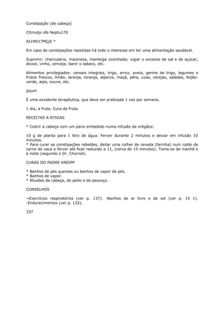 Constipação (de cabeça)
ClImuljo ofe Neptu170
AI1M017MÇj0 *
Em caso de constipações repetidas há todo o interesse em ter uma alimentação saudável.
Suprimir: charcutaria, maionese, manteiga cozinhada; vigiar o excesso de sal e de açúcar,
álcool, vinho, cerveja; banir o tabaco, etc.
Alimentos privilegiados: cereais integrais, trigo, arroz, aveia, germe de trigo, legumes e
frutos frescos, limão, laranja, toranja, alperce, maçã, pêra, uvas, cerejas, saladas, feijão-
verde, aipo, couve, etc.
jejum
É uma excelente terapêutica, que deve ser praticada 1 vez por semana.
1 dia, a fruta. Cura de fruta.
RECEI7AS A N7IGAS
* Cobrir a cabeça com um pano embebido numa infusão de orégãos:
10 g de planta para 1 litro de água. Ferver durante 2 minutos e deixar em infusão 10
minutos.
* Para curar as constipações rebeldes, deitar uma colher de cevada (farinha) num caldo de
carne de vaca e ferver até ficar reduzido a 11, (cerca de 15 minutos). Toma-se de manhã e
à noite (segundo o Dr. Chornel).
CURAS DO PADRE KNEIPP
* Banhos de pés quentes ou banhos de vapor de pés.
* Banhos de vapor.
* Afusões da cabeça, do peito e do pescoço.
CONSELHOS
~Exercícios respiratórios (ver p. 137). -Banhos de ar livre e de sol (ver p. 15 1).
-Endurecimentos (ver p. 132).
337
 