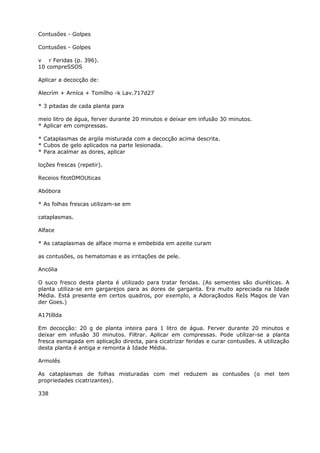 Contusões - Golpes
Contusões - Golpes
v r Feridas (p. 396).
10 compreSSOS
Aplicar a decocção de:
Alecrím + Arníca + Tomílho -k Lav.717d27
* 3 pitadas de cada planta para
meio litro de água, ferver durante 20 minutos e deixar em infusão 30 minutos.
* Aplicar em compressas.
* Cataplasmas de argila misturada com a decocção acima descrita.
* Cubos de gelo aplicados na parte lesionada.
* Para acalmar as dores, aplicar
loções frescas (repetir).
Receios fitotOMOUticas
Abóbora
* As folhas frescas utilizam-se em
cataplasmas.
Alface
* As cataplasmas de alface morna e embebida em azeite curam
as contusões, os hematomas e as irritações de pele.
Ancólia
O suco fresco desta planta é utilizado para tratar feridas. (As sementes são diuréticas. A
planta utiliza-se em gargarejos para as dores de garganta. Era muito apreciada na Idade
Média. Está presente em certos quadros, por exemplo, a Adoraçãodos ReIs Magos de Van
der Goes.)
A17tíllda
Em decocção: 20 g de planta inteira para 1 litro de água. Ferver durante 20 minutos e
deixar em infusão 30 minutos. Filtrar. Aplicar em compressas. Pode utilizar-se a planta
fresca esmagada em aplicação directa, para cicatrizar feridas e curar contusões. A utilização
desta planta é antiga e remonta à Idade Média.
Armolês
As cataplasmas de folhas misturadas com mel reduzem as contusôes (o mel tem
propriedades cicatrizantes).
338
 