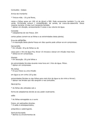 Contusões - Golpes
Arníca-da-rnonlanha
* Tintura-mâe.- 10 g de flores,
raizes e folhas secas em 100 ml de álcool a 900. Pode acrescentar também 5 g de anis
verde, Pin7pInella anísum ( Uinbellif&ra&), de canela, de cravo-de-cabecinha. Deixe
macerar durante 15 dias num recipiente fechado.
* Aplicar em diluição, acrescentando 9 vezes o seu volume de água.
Consolda
* Cataplasmas de raiz fresca. (Em
certos países comem-se as folhas e as extremidades desta planta).
Erva-de-sãÓ@íÓão
* A maceração desta planta fresca em óleo quente pode utilizar-se em compressas.
HarnamélIs
* Em infusão: 20 g de folhas ou de
casca para 1 litro de água fria; ferver 15 minutos e deixar em infusão meia hora.
* Utiliza-se em compressas.
Hissopo
* Em decocção: 20 g de folhas e
de extremidades fervidas durante meia hora em 1 litro de água. Filtrar.
* Aplicar em compressas.
Míl_folhas
* O suco fresco ou uma infusão
em água ou em vinho (10 g das
extremidades floridas ou das folhas para meio litro de água ou de vinho a ferver).
* Aplicar nas feridas que não sangram e nas contusões.
P&rV1@7Ca
* As folhas são utilizadas sob a
forma de cataplasmas devido ao seu poder cicatrizante.
salão
* As folhas esmagadas ou o sumo
fresco, em aplicações directas.
* O saião é antiespasmódico,
antipirético e adstringente.
Sanícula-&uropela
* Banhos ou envolvimentos de
 