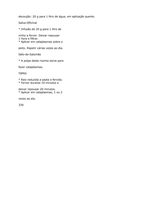 decocção: 20 g para 1 litro de água, em aplicação quente.
Salva-OfIcínal
* Infusão de 20 g para 1 litro de
vinho a ferver. Deixar repousar
1 hora e filtrar.
* Aplicar em cataplasmas sobre o
peito. Repetir várias vezes ao dia.
Sélo-de-Salomão
* A polpa deste rizoma serve para
fazer cataplasmas.
TâMIó
* Raiz reduzida a pasta e fervida.
* Ferver durante 10 minutos e
deixar repousar 20 minutos.
* Aplicar em cataplasmas, 1 ou 2
vezes ao dia.
339
 
