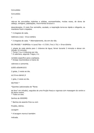Convulsões
Convulsões
T
rata-se de convulsões violentas e súbitas, acompanhadas, muitas vezes, de dores de
cabeça, vertigens, palpitações, movirrientos bruscos e
desordenados. O rosto fica vermelho, azulado, a respiração torna-se rápida e ofegante, os
maxilares ficam crispados.
* 2 drageias de cada.
Valériana (raiz) - Erva-cidr&íra
* 2 drageias de cada. * Alternadamente, dia sim dia não.
OU IMUSãO * ArtêMISia -k Lava17da + V.7/0r1.7na (r.?Iz) + Erva-cídrelra
1 pitada de cada planta para 1 chávena de água; ferver durante 3 minutos e deixar em
infusão 15 minutos.
* Tomar 3 ou 4 chávenas por dia.
* A valeriana, segundo Tragus, é o
remédio específico para a epilepsia.
* Kneipp recomendava a tisana de
valeriana e camomila.
ó/005 eSSelW1015
2 gotas, 3 vezes ao dia.
oLI Erva-clalreIr,9
1 gota, 2 vezes ao dia.
00/7h05 *
*Quentes (adicionados de “flores
de feno” em infusão), seguidos de uma fricção fresca e vigorosa com massagem do ventre e
do baixo-ventre.
* Todos os dias.
Senhos de OSSOMO
* Banhos de assento frios ou com
fricções, diários.
Lavagem
* A lavagem morna é também
indicada.
 