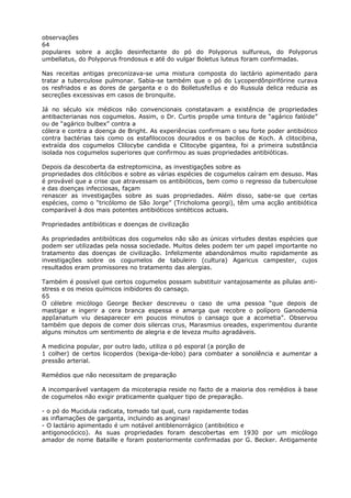 observações
64
populares sobre a acção desinfectante do pó do Polyporus sulfureus, do Polyporus
umbellatus, do Polyporus frondosus e até do vulgar Boletus luteus foram confirmadas.
Nas receitas antigas preconizava-se uma mistura composta do lactário apimentado para
tratar a tuberculose pulmonar. Sabia-se também que o pó do Lycoperdônpirifórine curava
os resfriados e as dores de garganta e o do BolletusfeIlus e do Russula delica reduzia as
secreções excessivas em casos de bronquite.
Já no século xix médicos não convencionais constatavam a existência de propriedades
antibacterianas nos cogumelos. Assim, o Dr. Curtis propõe uma tintura de “agárico falóide”
ou de “agárico bulbex” contra a
cólera e contra a doença de Bright. As experiências confirmam o seu forte poder antibiótico
contra bactérias tais como os estafilococos dourados e os bacilos de Koch. A clitocibina,
extraída dos cogumelos Clilocybe candida e Clitocybe gigantea, foi a primeira substância
isolada nos cogumelos superiores que confirmou as suas propriedades antibióticas.
Depois da descoberta da estreptomicina, as investigações sobre as
propriedades dos clitócibos e sobre as várias espécies de cogumelos caíram em desuso. Mas
é provável que a crise que atravessam os antibióticos, bem como o regresso da tuberculose
e das doenças infecciosas, façam
renascer as investigações sobre as suas propriedades. Além disso, sabe-se que certas
espécies, como o “tricólomo de São Jorge” (Tricholoma georgi), têm uma acção antibiótica
comparável à dos mais potentes antibióticos sintéticos actuais.
Propriedades antibióticas e doenças de civilização
As propriedades antibióticas dos cogumelos não são as únicas virtudes destas espécies que
podem ser utilizadas pela nossa sociedade. Muitos deles podem ter um papel importante no
tratamento das doenças de civilização. Infelizmente abandonámos muito rapidamente as
investigações sobre os cogumelos de tabuleiro (cultura) Agaricus campester, cujos
resultados eram promissores no tratamento das alergias.
Também é possível que certos cogumelos possam substituir vantajosamente as pílulas anti-
stress e os meios químicos inibidores do cansaço.
65
O célebre micólogo George Becker descreveu o caso de uma pessoa “que depois de
mastigar e ingerir a cera branca espessa e amarga que recobre o políporo Ganodemia
appIanatum viu desaparecer em poucos minutos o cansaço que a acometia”. Observou
também que depois de comer dois silercas crus, Marasmius oreades, experimentou durante
alguns minutos um sentimento de alegria e de leveza muito agradáveis.
A medicina popular, por outro lado, utiliza o pó esporal (a porção de
1 colher) de certos licoperdos (bexiga-de-lobo) para combater a sonolência e aumentar a
pressão arterial.
Remédios que não necessitam de preparação
A incomparável vantagem da micoterapia reside no facto de a maioria dos remédios à base
de cogumelos não exigir praticamente qualquer tipo de preparação.
- o pó do Mucidula radicata, tomado tal qual, cura rapidamente todas
as inflamações de garganta, incluindo as anginas!
- O lactário apimentado é um notável antiblenorrágico (antibiótico e
antigonocócico). As suas propriedades foram descobertas em 1930 por um micólogo
amador de nome Bataille e foram posteriormente confirmadas por G. Becker. Antigamente
 