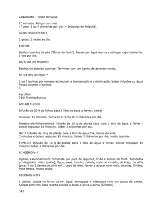 Coqueluche - Tosse convulsa
10 minutos. Adoçar com mel.
- Tomar 3 ou 4 chávenas por dia (+ Drageias de Própolis).
óleOS OSSO17C1015
2 gotas, 2 vezes ao dia.
EM7h05
Banhos quentes de pés (”flores de feno”). Passar por água morna e esfregar vigorosamente.
1 vez por dia.
88/7/105 dO MSOIMO
Banhos de assento quentes. Terminar com um banho de assento morno.
801711OS dO MpOr *
2 ou 3 banhos por semana estimulam a transpiração e a eliminação (beber infusões ou água
fresca durante o banho).
3
Recoffivs
31@ fitotelapêuticos
G9S1d17170írO
Infusão de 20 9 de folhas para 1 litro de água a ferver; deixar
repousar 15 minutos. Toma-se à razão de 3 chávenas por dia.
Drósera-ale-folha-redonda Infusão de 15 g de planta seca para 1 litro de água a ferver,-
deixar repousar 15 minutos. Beber 2 chávenas por dia.
Hor.7 Infusão de 10 g de planta para 1 litro de água fria; ferver durante
3 minutos e deixar repousar 15 minutos. Beber 3 chávenas por dia, muito quentes.
TOMil170 Infusão de 10 g de planta para 1 litro de água a ferver. Deixar repousar 15
minutos Beber 3 chávenas por dia.
AlIMOIMOfio *
Ligeira, essencialmente composta por puré de legumes, fruta e sumos de fruta. Alimentos
privilegiados: nabo (caldo), figos, uvas, funcho, cebola, sopa de cevada, de trigo, de alho
(picar 2 ou 3 dentes de alho em 1 copo de leite, ferver e adoçar com mel), laranjas, limões,
fruta fresca, frutos secos.
RECEIrAS úrEIS
1 cebola, cozida no forno ou em água, esmagada e misturada com um pouco de azeite.
Adoçar com mel. Esta receita acalma a tosse e alivia a asma (Chomei).
342
 