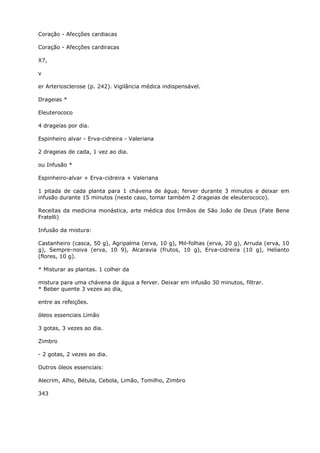 Coração - Afecções cardiacas
Coração - Afecções cardiracas
X7,
v
er Arteriosclerose (p. 242). Vigilância médica indispensável.
Drageias *
Eleuterococo
4 drageías por dia.
Espinheiro alvar - Erva-cidreira - Valeriana
2 drageias de cada, 1 vez ao dia.
ou Infusão *
Espinheiro-alvar + Erva-cidreira + Valeriana
1 pitada de cada planta para 1 chávena de água; ferver durante 3 minutos e deixar em
infusão durante 15 minutos (neste caso, tomar também 2 drageias de eleuterococo).
Receitas da medicina monástica, arte médica dos Irmãos de São João de Deus (Fate Bene
Fratelli)
Infusão da mistura:
Castanheiro (casca, 50 g), Agripalma (erva, 10 g), Mil-folhas (erva, 20 g), Arruda (erva, 10
g), Sempre-noiva (erva, 10 9), Alcaravia (frutos, 10 g), Erva-cidreira (10 g), Helianto
(flores, 10 g).
* Misturar as plantas. 1 colher da
mistura para uma chávena de água a ferver. Deixar em infusão 30 minutos, filtrar.
* Beber quente 3 vezes ao dia,
entre as refeições.
óleos essenciais Limão
3 gotas, 3 vezes ao dia.
Zimbro
- 2 gotas, 2 vezes ao dia.
Outros óleos essenciais:
Alecrim, Alho, Bétula, Cebola, Limão, Tomilho, Zimbro
343
 