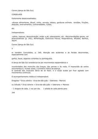 Coreia (dança de São Gui)
CONSELHOS
Fortemente desaconselhados:
-abusos alimentares, álcool, vinho, cerveja, tabaco, gorduras anímais. -tensões, fricções,
disputas, enervamentos, contrariedades, ruídos,
etc.
Indispensáveis:
-calma, repouso, descontracção, andar a pé, relaxamento, etc. -Recomendações gerais, ver
Arteriosclerose (p. 242), Alimentação, Exercícios Físicos, Respiratórios, Afusões, Banhos,
Jejum.
Coreia (dança de São Gui)
V
er também Convulsões, p. 340. Atenção aos acidentes e às feridas decorrentes,
especialmente com
garfos, facas, objectos cortantes ou pontiagudos.
A dança de São Guí caracteriza-se por movimentos espasmódicos e
incontrolados dos músculos dos braços, das pernas e do rosto. A ímprecisão de certos
movimentos é, muitas vezes, o primeiro indício da doença.
O controlo dos músculos deixa de se fazer, e o corpo acaba por ficar agitado com
movimentos contínuos.
O acompanhamento médico é indispensável.
Drageías * Erva cidreíra - Erva-de-são-joão - Valeriana - Marroio
ou Infusão * Erva cidreira + Erva-de-são-joão + Valeriana + Marroio
- 1 drageia de cada, 1 vez por dia. 1 pitada de cada planta para
344
 