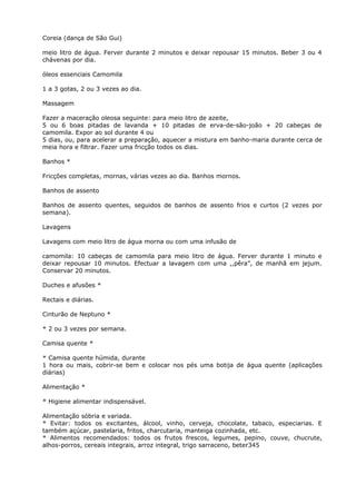 Coreia (dança de São Gui)
meio litro de água. Ferver durante 2 minutos e deixar repousar 15 minutos. Beber 3 ou 4
chávenas por dia.
óleos essenciais Camomila
1 a 3 gotas, 2 ou 3 vezes ao dia.
Massagem
Fazer a maceração oleosa seguinte: para meio litro de azeite,
5 ou 6 boas pitadas de lavanda + 10 pitadas de erva-de-são-joão + 20 cabeças de
camomila. Expor ao sol durante 4 ou
5 dias, ou, para acelerar a preparaçâo, aquecer a mistura em banho-maria durante cerca de
meia hora e filtrar. Fazer uma fricção todos os dias.
Banhos *
Fricções completas, mornas, várias vezes ao dia. Banhos mornos.
Banhos de assento
Banhos de assento quentes, seguidos de banhos de assento frios e curtos (2 vezes por
semana).
Lavagens
Lavagens com meio litro de água morna ou com uma infusão de
camomila: 10 cabeças de camomila para meio litro de água. Ferver durante 1 minuto e
deixar repousar 10 minutos. Efectuar a lavagem com uma ,,pêra”, de manhã em jejum.
Conservar 20 minutos.
Duches e afusões *
Rectais e diárias.
Cinturão de Neptuno *
* 2 ou 3 vezes por semana.
Camisa quente *
* Camisa quente húmida, durante
1 hora ou mais, cobrir-se bem e colocar nos pés uma botija de água quente (aplicações
diárias)
Alimentação *
* Higiene alimentar indispensável.
Alimentação sóbria e variada.
* Evitar: todos os excitantes, álcool, vinho, cerveja, chocolate, tabaco, especiarias. E
também açúcar, pastelaria, fritos, charcutaria, manteiga cozinhada, etc.
* Alimentos recomendados: todos os frutos frescos, legumes, pepino, couve, chucrute,
alhos-porros, cereais integrais, arroz integral, trigo sarraceno, beter345
 
