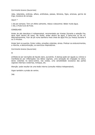 Corrimento branco (leucorreia)
raba, rabanetes, endívias, alface, amêndoas, passas, tâmaras, figos, ameixas, germe de
trigo, levedura de cerveja.
Jejum *
1 dia por semana. Tem um efeito calmante, relaxa e descontrai. Beber muita água.
1 dia, a fruta Cura de fruta.
CONSELHOS
Andar de pés descalços é indispensável, recomendado por Kneipp (durante a estação fria,
deve fazer dentro de casa). No Verão, andar dentro de água, à beira-mar ou do rio.
Alternativamente, ficar de pé numa banheira meia cheia de água fria (ou fresca) durante 4
ou 5 minutos.
Arejar bem os quartos. Evitar ruídos, emoções violentas, stress. Praticar os endurecimentos,
a marcha, a descontracção, os exercícios respiratórios.
Corrimento branco (leucorreia)
M
anifesta-se por secreções de líquido claro, purulento. A doença pode ser aguda ou crónica e
manifesta-se por inflamações nos lábios vaginais, uma sensação de crispação no útero,
dores violentas no baixo-ventre, nas costas, uma sensibilidade excessiva das partes
vaginais internas e externas, inchaços, etc.
Atenção: pode resultar de uma lesão interna (consulta médica indispensável).
Vigiar também a prisão de ventre.
346
 