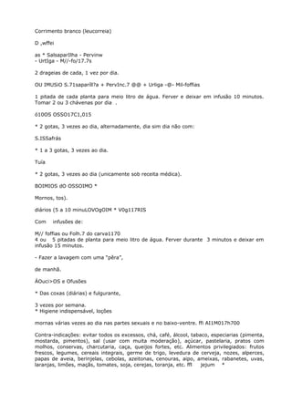 Corrimento branco (leucorreia)
D ,wffei
as * SalsaparIlha - Pervinw
- UrtIga - M//-fo/17.7s
2 drageias de cada, 1 vez por dia.
OU IMUSiO S.71saparíll?a + PervInc.7 @@ + Urliga -@- Mil-foffias
1 pitada de cada planta para meio litro de água. Ferver e deixar em infusão 10 minutos.
Tomar 2 ou 3 chávenas por dia .
ó10OS OSSO17C1,015
* 2 gotas, 3 vezes ao dia, alternadamente, dia sim dia não com:
S.ISSafrás
* 1 a 3 gotas, 3 vezes ao dia.
Tuía
* 2 gotas, 3 vezes ao dia (unicamente sob receita médica).
BOIMIOS dO OSSOIMO *
Mornos, tos).
diários (5 a 10 minuLOVOgOIM * V0g117RIS
Com infusões de:
M// foffias ou Folh.7 do carva1170
4 ou 5 pitadas de planta para meio litro de água. Ferver durante 3 minutos e deixar em
infusão 15 minutos.
- Fazer a lavagem com uma “pêra”,
de manhã.
ÁOuci>OS e Ofusões
* Das coxas (diárias) e fulgurante,
3 vezes por semana.
* Higiene indispensável, loções
mornas várias vezes ao dia nas partes sexuais e no baixo-ventre. ffi AI1M017h700
Contra-indicações: evitar todos os excessos, chá, café, álcool, tabaco, especiarias (pimenta,
mostarda, pimentos), sal (usar com muita moderação), açúcar, pastelaria, pratos com
molhos, conservas, charcutaria, caça, queijos fortes, etc. Alimentos privilegiados: frutos
frescos, legumes, cereais integrais, germe de trigo, levedura de cerveja, nozes, alperces,
papas de aveia, berinjelas, cebolas, azeitonas, cenouras, aipo, ameixas, rabanetes, uvas,
laranjas, limões, maçãs, tomates, soja, cerejas, toranja, etc. ffl jejum *
 