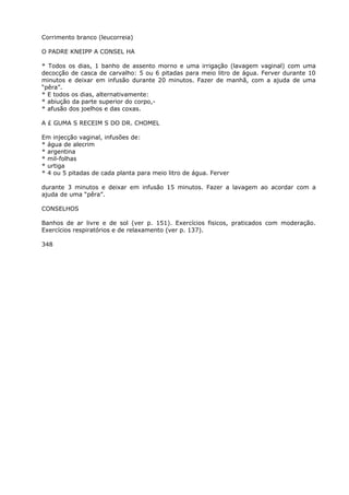 Corrimento branco (leucorreia)
O PADRE KNEIPP A CONSEL HA
* Todos os dias, 1 banho de assento morno e uma irrigação (lavagem vaginal) com uma
decocção de casca de carvalho: 5 ou 6 pitadas para meio litro de água. Ferver durante 10
minutos e deixar em infusão durante 20 minutos. Fazer de manhã, com a ajuda de uma
“pêra”.
* E todos os dias, alternativamente:
* abiução da parte superior do corpo,-
* afusão dos joelhos e das coxas.
A £ GUMA S RECEIM S DO DR. CHOMEL
Em injecção vaginal, infusões de:
* água de alecrim
* argentina
* mil-folhas
* urtiga
* 4 ou 5 pitadas de cada planta para meio litro de água. Ferver
durante 3 minutos e deixar em infusão 15 minutos. Fazer a lavagem ao acordar com a
ajuda de uma “pêra”.
CONSELHOS
Banhos de ar livre e de sol (ver p. 151). Exercícios fisicos, praticados com moderação.
Exercícios respiratórios e de relaxamento (ver p. 137).
348
 