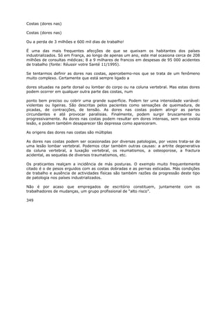 Costas (dores nas)
Costas (dores nas)
Ou a perda de 3 milhões e 600 mil dias de trabalho!
É uma das mais frequentes afecções de que se queixam os habitantes dos países
industrializados. Só em França, ao longo de apenas um ano, este mal ocasiona cerca de 208
milhões de consultas médicas; 8 a 9 milhares de francos em despesas de 95 000 acidentes
de trabalho (fonte: Réussir votre Santé 11/1995).
Se tentarmos definir as dores nas costas, apercebemo-nos que se trata de um fenômeno
muito complexo. Certamente que está sempre ligado a
dores situadas na parte dorsal ou lombar do corpo ou na coluna vertebral. Mas estas dores
podem ocorrer em qualquer outra parte das costas, num
ponto bem preciso ou cobrir uma grande superfície. Podem ter uma intensidade variável:
violentas ou ligeiras. São descritas pelos pacientes como sensações de queimadura, de
picadas, de contracções, de tensão. As dores nas costas podem atingir as partes
circundantes e até provocar paralisias. Finalmente, podem surgir bruscamente ou
progressivamente. As dores nas costas podem resultar em dores intensas, sem que exista
lesão, e podem também desaparecer tão depressa como apareceram.
As origens das dores nas costas são múltiplas
As dores nas costas podem ser ocasionadas por diversas patologias, por vezes trata-se de
uma lesão lombar vertebral. Podemos citar também outras causas: a artrite degenerativa
da coluna vertebral, a luxação vertebral, os reumatismos, a osteoporose, a fractura
acidental, as sequelas de diversos traumatismos, etc.
Os praticantes realçam a incidência de más posturas. O exemplo muito frequentemente
citado é o de pesos erguidos com as costas dobradas e as pernas esticadas. Más condições
de trabalho e ausência de actividades físicas são também razões da progressão deste tipo
de patologia nos países industrializados.
Não é por acaso que empregados de escritório constituem, juntamente com os
trabalhadores de mudanças, um grupo profissional de “alto risco”.
349
 