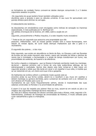 os lenhadores do condado franco curavam-se destas doenças consumindo 2 a 3 destes
cogumelos assados na grelha.
-Os cogumelos do grupo lactário foram também utilizados como
diuréticos para a gravela e para os cálculos urinários. O seu suco foi aproveitado com
grande eficácia para eliminar as verrugas.
À redescoberta dos lactários...
As descobertas em etnobotânica eram divulgadas como notícias de sensação na imprensa
especializada. A nota publicada por S. Berthoud em
Les petites chroniques de la Science, em 1860, sobre a acção de um
66
cogumelo, provavelmente o Phallus impudico, é a este respeito muito evocadora:
“ Trata-se de um cogumelo que possuiria uma propriedade que não
possuem, infelizmente!, nem as nossas gentes simples nem a nossa farmacopeia, nem
sequer as nossas águas, de curar essas doenças implacáveis que são a gota e o
reumatismo.
O cogumelo dos pobres... e dos ricos
Este cogumelo, que existe em abundância no Norte da Ásia, no Cáucaso e até nas florestas
da Europa (as que ainda merecem este nome), nasce sob camadas de folhas e detritos de
ramos que a humidade, a fermentação e a acção do tempo transformam em humo, nas
proximidades de aveleiras, de fusanos e de alfeneiros.
De Junho a Agosto o criptogama - que na Rússia é chamado zemlianóe maslo (ou manteiga-
da-terra) - aparece primeiro sob a forma de uma bola subterrânea oblonga, de cor
esbranquiçada e aveludada. Quinze dias depois esta bola rompe-se e dela nasce um
cogumelo grande e sólido que não tarda em secar e em espalhar à sua volta, à medida que
se vai reduzindo em pó, um cheiro acre que irrita a garganta.
Os habitantes da Ucrânia colhem o zemlianóe maslo quando este se
encontra ainda na sua forma ovóide, abrem-no e recolhem o seu muco em vasilhas e
deitam manteiga ou gordura derretida, para o preservar do contacto com o ar. Utilizam-no
com eficácia em fricções para curar os
reumatismos de que muito frequentemente sofrem, devido à insalubridade das suas
cabanas construídas na floresta e na proximidade de pântanos.
E assim é no que diz respeito aos pobres! Para os ricos, secam-se em estufa os pés e os
chapéus dos cogumelos manteiga-da-terra reduzidos a
pó. Este pó é depois macerado em álcool e enviado para toda a Rússia, onde, segundo o Dr.
Kalenitchenko, professor de Fisiologia da Universidade de Khárkov, é muito utilizado para
curar radicalmente a gota e a hidropisia.
67
 