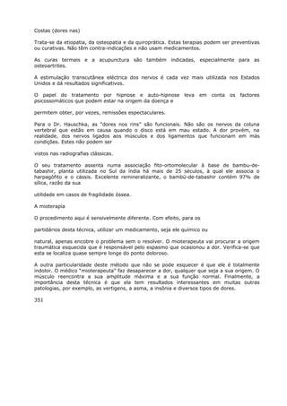 Costas (dores nas)
Trata-se da etiopatia, da osteopatia e da quiroprática. Estas terapias podem ser preventivas
ou curativas. Não têm contra-indicações e não usam medicamentos.
As curas termais e a acupunctura são também indicadas, especialmente para as
osteoartrites.
A estimulação transcutânea eléctrica dos nervos é cada vez mais utilizada nos Estados
Unidos e dá resultados significativos.
O papel do tratamento por hipnose e auto-hipnose leva em conta os factores
psicossomáticos que podem estar na origem da doença e
permitem obter, por vezes, remissões espectaculares.
Para o Dr. Hauschka, as “dores nos rins” são funcionais. Não são os nervos da coluna
vertebral que estão em causa quando o disco está em mau estado. A dor provém, na
realidade, dos nervos ligados aos músculos e dos ligamentos que funcionam em más
condições. Estes não podem ser
vistos nas radiografias clássicas.
O seu tratamento assenta numa associação fito-ortomolecular à base de bambu-de-
tabashir, planta utilizada no Sul da índia há mais de 25 séculos, à qual ele associa o
harpagófito e o cássis. Excelente remineralizante, o bambú-de-tabashir contém 97% de
sílica, razão da sua
utilidade em casos de fragilidade óssea.
A mioterapia
O procedimento aqui é sensivelmente diferente. Com efeito, para os
partidários desta técnica, utilizar um medicamento, seja ele químico ou
natural, apenas encobre o problema sem o resolver. O mioterapeuta vai procurar a origem
traumática esquecida que é responsável pelo espasmo que ocasionou a dor. Verifica-se que
esta se localiza quase sempre longe do ponto doloroso.
A outra particularidade deste método que não se pode esquecer é que ele é totalmente
indolor. O médico “mioterapeuta” faz desaparecer a dor, qualquer que seja a sua origem. O
músculo reencontra a sua amplitude máxima e a sua função normal. Finalmente, a
importância desta técnica é que ela tem resultados interessantes em muitas outras
patologias, por exemplo, as vertigens, a asma, a insônia e diversos tipos de dores.
351
 