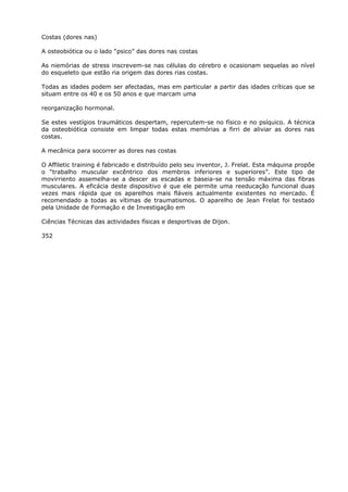 Costas (dores nas)
A osteobiótica ou o lado “psico” das dores nas costas
As niemórias de stress inscrevem-se nas células do cérebro e ocasionam sequelas ao nível
do esqueleto que estão ria origem das dores rias costas.
Todas as idades podem ser afectadas, mas em particular a partir das idades críticas que se
situam entre os 40 e os 50 anos e que marcam uma
reorganização hormonal.
Se estes vestígios traumáticos despertam, repercutem-se no físico e no psíquico. A técnica
da osteobiótica consiste em limpar todas estas memórias a firri de aliviar as dores nas
costas.
A mecânica para socorrer as dores nas costas
O Affiletic training é fabricado e distribuído pelo seu inventor, J. Frelat. Esta máquina propõe
o “trabalho muscular excêntrico dos membros inferiores e superiores”. Este tipo de
movirriento assemelha-se a descer as escadas e baseia-se na tensão máxima das fibras
musculares. A eficácia deste dispositivo é que ele permite uma reeducação funcional duas
vezes mais rápida que os aparelhos mais fláveis actualmente existentes no mercado. É
recomendado a todas as vítimas de traumatismos. O aparelho de Jean Frelat foi testado
pela Unidade de Formação e de Investigação em
Ciências Técnicas das actividades físicas e desportivas de Dijon.
352
 