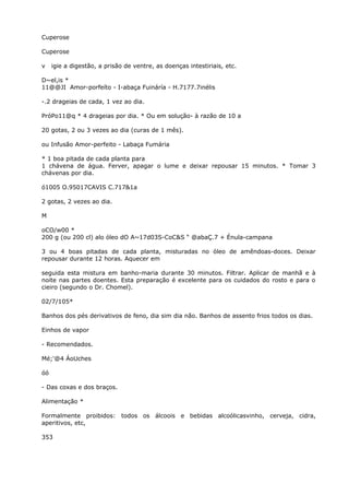Cuperose
Cuperose
v igie a digestão, a prisão de ventre, as doenças intestiriais, etc.
D~el,is *
11@@JI Amor-porfeíto - I-abaça Fuináría - H.7177.7inélis
-.2 drageias de cada, 1 vez ao dia.
PróPo11@q * 4 drageias por dia. * Ou em solução- à razão de 10 a
20 gotas, 2 ou 3 vezes ao dia (curas de 1 mês).
ou Infusão Amor-perfeito - Labaça Fumária
* 1 boa pitada de cada planta para
1 chávena de água. Ferver, apagar o lume e deixar repousar 15 minutos. * Tomar 3
chávenas por dia.
ó1005 O.95017CAVIS C.717&1a
2 gotas, 2 vezes ao dia.
M
oCO/w00 *
200 g (ou 200 cl) alo óleo dO A~17d03S-CoC&S “ @abaÇ.7 + Énula-campana
3 ou 4 boas pitadas de cada planta, misturadas no óleo de amêndoas-doces. Deixar
repousar durante 12 horas. Aquecer em
seguida esta mistura em banho-maria durante 30 minutos. Filtrar. Aplicar de manhã e à
noite nas partes doentes. Esta preparação é excelente para os cuidados do rosto e para o
cieiro (segundo o Dr. Chomel).
02/7/105*
Banhos dos pés derivativos de feno, dia sim dia não. Banhos de assento frios todos os dias.
Einhos de vapor
- Recomendados.
Mé;'@4 ÁoUches
óó
- Das coxas e dos braços.
Alimentação *
Formalmente proibidos: todos os álcoois e bebidas alcoólicasvinho, cerveja, cidra,
aperitivos, etc,
353
 