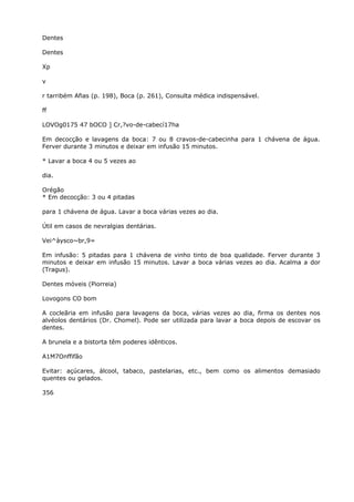 Dentes
Dentes
Xp
v
r tarribém Afias (p. 198), Boca (p. 261), Consulta médica indispensável.
ff
LOVOg0175 47 bOCO ] Cr,?vo-de-cabecí17ha
Em decocção e lavagens da boca: 7 ou 8 cravos-de-cabecinha para 1 chávena de água.
Ferver durante 3 minutos e deixar em infusão 15 minutos.
* Lavar a boca 4 ou 5 vezes ao
dia.
Orégão
* Em decocção: 3 ou 4 pitadas
para 1 chávena de água. Lavar a boca várias vezes ao dia.
Útil em casos de nevralgias dentárias.
Vei^àysco~br,9=
Em infusão: 5 pitadas para 1 chávena de vinho tinto de boa qualidade. Ferver durante 3
minutos e deixar em infusão 15 minutos. Lavar a boca várias vezes ao dia. Acalma a dor
(Tragus).
Dentes móveis (Piorreia)
Lovogons CO bom
A cocleãria em infusão para lavagens da boca, várias vezes ao dia, firma os dentes nos
alvéolos dentários (Dr. Chomel). Pode ser utilizada para lavar a boca depois de escovar os
dentes.
A brunela e a bistorta têm poderes idênticos.
A1M7Onffifão
Evitar: açúcares, álcool, tabaco, pastelarias, etc., bem como os alimentos demasiado
quentes ou gelados.
356
 