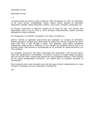 Depressão nervosa
Depressão nervosa
v e
r tarribém Prisão de ventre (p. 522), Insónia (p. 446), Nervosismo (p. 474), etc. Manifesta-
se de várias forinas: excitabilidade, cólera, alegria intensa seguida de depressão,
abatimento, lassidão, medos frequentes, insônia, i-nau humor, vertigens, contracções, etc.
Os choques emocionais ou afectivos repetem-se ao longo da vida. Têm sempre uma
repercussão sobre a saú de física e, como acontece frequentemente, podem acarretar
alterações de ordem fisiológica.
Por conseguinte, um indivíduo “stressado”, com medo, em pânico ou
colérico mobiliza as glândulas supra-renais que segregam um excesso de adrenalina,
libertam glicogénio no fígado que o descarrega no sangue sob a forma de glicose de modo a
poder fazer face a esta situação e reagir. Para satisfazer estes gastos energéticos
mobilizamos ácidos gordos e colesterol. É uma reacção de autodefesa natural face a um
eventual perigo. Este processo é acompanhado de um aumento do caudal sanguíneo e do
ritmo cardíaco.
Em condições normais de vida estas sobrecargas são canalizadas e não ocorrem danos.
Volta tudo rapidamente à normalidade, e tornamos a acertar os nossos relógios biológicos
pela hora da Vida. Mas a maioria das pessoas tem uma existência artificial e muito distante
da dos nossos antepassados “primitivos”, que sabiam gerir as situações perigosas ou
“stressantes”.
Não é possível evitar estas situações pois elas são quase sempre independentes da nossa
vontade. É necessário, por isso, reaprender a enfrentá-las.
357
 