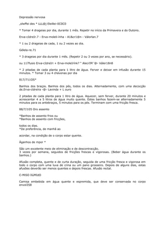 Depressão nervosa
,olwffei des * LLL@j Eleillei-0C0C0
* Tomar 4 drageias por dia, durante 1 mês. Repetir no início da Primavera e do Outono.
Erva-cIdreIr.7 - Erva-moleli-ínha - A1&cr1@n - Válorlan.7
* 1 ou 2 drageias de cada, 1 ou 2 vezes ao dia.
Gélela-re.71
* 3 drageias por dia durante 1 mês. (Repetir 2 ou 3 vezes por ano, se necessário).
ou 117fusio Erva-cIdreIri + Erva-moleIrínk? “ AlecrIM ‘@- Váler18n8
* 2 pitadas de cada planta para 1 litro de água. Ferver e deixar em infusão durante 15
minutos. * Tomar 3 ou 4 chávenas por dia
817/711OS*
Banhos dos braços. Banhos dos pés, todos os dias. Alternadamente, com uma decocção
de.Erva-cídreíra -@- Lavinda + L ouro
2 pitadas de cada planta para 1 litro de água. Aquecer, sem ferver, durante 20 minutos e
acrescentar 4 a 5 litros de água muito quente. Estes banhos fazem-se alternadamente 5
minutos para os antebraços, 5 minutos para os pés. Terminam com uma fricção fresca.
88/7/105 Oro assento
*Banhos de assento frios ou
*Banhos de assento com fricções,
todos os dias.
*De preferência, de manhã ao
acordar, na condição de o corpo estar quente.
Áganhos de mpor *
São um excelente meio de eliminação e de descontracção.
3 vezes por semana, seguidos de fricções frescas e vigorosas. (Beber água durante os
banhos.)
Afusão completa, quente e de curta duração, seguida de uma fricção fresca e vigorosa em
todo o corpo com uma luva de crina ou um pano grosseiro. Depois de alguns dias, estas
afusões deverão ser menos quentes e depois frescas. Afusão rectal.
C-MiSO IlúMIdO
Camisa embebida em água quente e espremida, que deve ser conservada no corpo
envol358
 