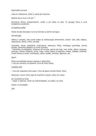 Depressão nervosa
vida em cobertores. Fazer 2 vezes por semana.
Banhos de or livre e de sol *
Exercícios físicos indispensáveis: andar a pé todos os dias. O cansaço físico é uma
terapêutica excelente.
E17dUfficimeIMO
Andar de pés descalços na erva húmida ou dentro de água.
Alimelmição
Sóbria e variada, mas evitar todas as sobrecargas alimentares. Evitar: chá, café, tabaco,
especiarias, álcool, vinho, cerveja,
chocolate, doces, pastelaria, charcutaria, salmoura, fritos, manteiga cozinhada, carnes
gordas, alimentos gelados ou muito quentes.
- Alimentos privilegiados: levedura de cerveja, germe de trigo, mel, limão, alface, toranjas,
laranjas, cereais integrais, arroz, trigo, aveia, todos os legumes verdes, saladas, endívias,
frutos frescos e secos: amêndoas, nozes, avelãs, ameixas, alperces, etc.
jejum
Muito aconselhado porque repousa e descontrai.
1 vez por semana, se possível. Cura de fruta fresca.
CONSELLIOS
- Cura de magnésio (20 g para 1 litro de água mineral Volvie, Mont
Roucous): tomar meio copo de manhã em jejum, salvo em casos
de insuficiência renal.
- Vigiar o repouso, evitar as contrariedades, os ruídos, as luzes
fortes e a excitação.
359
 