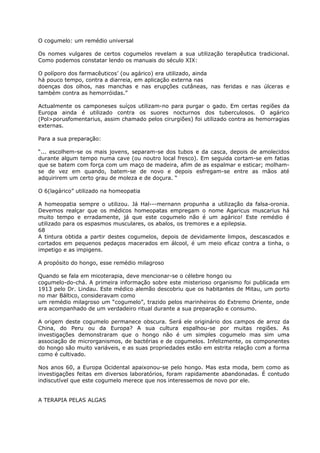 O cogumelo: um remédio universal
Os nomes vulgares de certos cogumelos revelam a sua utilização terapêutica tradicional.
Como podemos constatar lendo os manuais do século XIX:
O políporo dos farmacêuticos’ (ou agárico) era utilizado, ainda
há pouco tempo, contra a diarreia, em aplicação externa nas
doenças dos olhos, nas manchas e nas erupções cutâneas, nas feridas e nas úlceras e
também contra as hemorróidas.”
Actualmente os camponeses suíços utilizam-no para purgar o gado. Em certas regiões da
Europa ainda é utilizado contra os suores nocturnos dos tuberculosos. O agárico
(Pol>porusfomentarius, assim chamado pelos cirurgiões) foi utilizado contra as hemorragias
externas.
Para a sua preparação:
“... escolhem-se os mais jovens, separam-se dos tubos e da casca, depois de amolecidos
durante algum tempo numa cave (ou noutro local fresco). Em seguida cortam-se em fatias
que se batem com força com um maço de madeira, afim de as espalmar e esticar; molham-
se de vez em quando, batem-se de novo e depois esfregam-se entre as mãos até
adquirirem um certo grau de moleza e de doçura. “
O 6(lagárico” utilizado na homeopatia
A homeopatia sempre o utilizou. Já Hal---mernann propunha a utilização da falsa-oronia.
Devemos realçar que os médicos homeopatas empregam o nome Agaricus muscarius há
muito tempo e erradamente, já que este cogumelo não é um agárico! Este remédio é
utilizado para os espasmos musculares, os abalos, os tremores e a epilepsia.
68
A tintura obtida a partir destes cogumelos, depois de devidamente limpos, descascados e
cortados em pequenos pedaços macerados em álcool, é um meio eficaz contra a tinha, o
impetigo e as impigens.
A propósito do hongo, esse remédio milagroso
Quando se fala em micoterapia, deve mencionar-se o célebre hongo ou
cogumelo-do-chá. A primeira informação sobre este misterioso organismo foi publicada em
1913 pelo Dr. Lindau. Este médico alemão descobriu que os habitantes de Mitau, um porto
no mar Báltico, consideravam como
um remédio milagroso um “cogumelo”, trazido pelos marinheiros do Extremo Oriente, onde
era acompanhado de um verdadeiro ritual durante a sua preparação e consumo.
A origem deste cogumelo permanece obscura. Será ele originário dos campos de arroz da
China, do Peru ou da Europa? A sua cultura espalhou-se por muitas regiões. As
investigações demonstraram que o hongo não é um simples cogumelo mas sim uma
associação de microrganismos, de bactérias e de cogumelos. Infelizmente, os componentes
do hongo são muito variáveis, e as suas propriedades estão em estrita relação com a forma
como é cultivado.
Nos anos 60, a Europa Ocidental apaixonou-se pelo hongo. Mas esta moda, bem como as
investigações feitas em diversos laboratórios, foram rapidamente abandonadas. É contudo
indiscutível que este cogumelo merece que nos interessemos de novo por ele.
A TERAPIA PELAS ALGAS
 