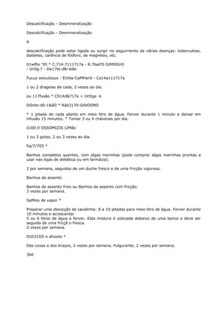 Descalcificação - Desmineralização
Descalcificação - Desmineralização
A
descalcificação pode estar ligada ou surgir rio seguirriento de várias doenças: tuberculose,
diabetes, carência de fósforo, de magnésio, etc.
01wffoi ‘95 * C.714.7111717a - R.7bal70 SIM9SIrO
- UrIlg.7 - De17te-d&-leão
Fucus wsiculosus - Éntila-CaMPan9 - Ca14a111717a
1 ou 2 drageias de cada, 2 vezes ao dia.
ou 117fusão * C914d&717a + UrtIga -k
DOnte-d0-1&ãO * Ráb3170-SilVOSMO
* 1 pitada de cada planta em meio litro de água. Ferver durante 1 minuto e deixar em
infusão 15 minutos. * Tomar 3 ou 4 chávenas por dia.
ó100.9 OSSOMIZIS LIMão
1 ou 3 gotas, 2 ou 3 vezes ao dia.
fia/7/705 *
Banhos completos quentes, com algas marinhas (pode comprar algas marinhas prontas a
usar nas lojas de dietética ou em farmácia).
2 por semana, seguidos de um duche fresco e de uma fricção vigorosa.
Banhos de assento
Banhos de assento frios ou Banhos de assento com fricção.
3 vezes por semana.
SaMios de vapor *
Preparar uma decocção de cavalinha: 8 a 10 pitadas para meio litro de água. Ferver durante
10 minutos e acrescentar
5 ou 6 litros de água a ferver. Esta mistura é colocada debaixo de uma banco e deve ser
seguida de uma fricçã o fresca.
2 vezes por semana.
DUCI1OS o afusies *
Das coxas e dos braços, 2 vezes por semana. Fulgurante, 2 vezes por semana.
360
 