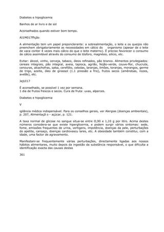 Diabetes e hipoglicemia
Banhos de ar livro e de sol
Aconselhados quando estiver bom tempo.
AI1M017ffição
A alimentação tem um papel preponclerante: a sobrealimentaçâo, o leite e os queijos não
preenchem obrigatoriamente as necessidades em cálcio do organismo (apesar de o leite
de vaca conter 4 vezes mais cálcio do que o leite materno). É preciso favorecer o consumo
de cálcio assimilável através do consumo de tósforo, magnésio, silício, etc.
Evitar: álcool, vinho, cerveja, tabaco, óleos refinados, pão branco. Alimentos privilegiados:
cereais integrais, pão integral, aveia, tapioca, agrião, feijão-verde, couve-flor, chucrute,
cenouras, alcachofras, salsa, cerefólio, cebolas, laranjas, limões, toranjas, morangos, germe
de trigo, azeite, óleo de girassol (1.1 pressão a frio), frutos secos (amêndoas, nozes,
avelãs), etc.
JejUI17
É aconselhado, se possível 1 vez por semana.
1 dia de frutos frescos e secos. Cura de fruta: uvas, alperces.
Diabetes e hipoglicemia
V
igilância médica indispensável. Para os conselhos gerais, ver Alergias (doenças ambientais),
p. 207, Alimentaçã o - açúcar, p. 121.
A taxa normal de glicose no sangue situa-se entre O,90 e 1,10 g por litro. Acima destes
números considera-se que existe hiperglicernia, e podem surgir vários sintomas: sede,
fome, emissões frequentes de urina, vertigens, impotência, doenças da pele, perturbações
do apetite, cansaço, doenças cardiovascu lares, etc. A obesidade também constitui, com a
idade, uma factor de agravamento.
Manifestani-se frequentemente várias perturbações, directamente ligadas aos nossos
hábitos alimentares, muito depois da ingestão da substância responsável, o que dificulta a
identificação exacta das causas destas
361
 