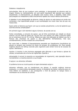 Diabetes e hipoglicemia
perturbações. Mais do que qualquer outra patologia, a desregulação da glicemia está na
origem, directa ou indirectamente, de uma parte importante das doenças que existem
actualmente. A arteriosclerose, as afecções card iovascu lares, a diabetes, todas estas
perturbações do metabolismo estão directamente ligadas aos nossos hábitos alimentares.
A diabetes é uma desregulação da glicernia. Antes do século xix esta doença era ainda mal
conhecida e mal repertoriada porque a sua manifestação era muito mais rara do que nos
nossos dias.
Quais serão os factores que fazem com que se assista actualmente a uma tal epidemía que
acarreta severas complicações?
Em primeiro lugar é útil relembrar alguns números: de acordo com as
fontes consultadas, o consumo de açúcar, que já tinha aumentado em relação ao século
anterior, era em 1820 da ordem de 3 kg por ano e por pessoa; em 1990 o consumo médio
de um americano era de 75 a 90 kg. Observa-se aqui uma alteração de hábitos que faz a
fortuna das empresas de açúcar e dos laboratórios farmacêuticos, mas que,
simultaneamente, arruína a saúde dos consumidores.
Por outro lado, a diabetes é frequentemente precedida por hipoglicemia (insuficiência de
glicose no sangue), que constitui um factor de cansaço, de enxaquecas, etc. Esta reacção
orgânica decorre do esforço exercido pelo organismo para tentar livrar-se do excesso de
açúcar, libertando a
insulina. A insulina é uma hormona segregada pelo pâncreas e que fornece a glicose às
células, armazenada sob a forma de triglicéridos. Quando a
alimentação é normal (e preenche as necessidades do organismo), esta operação decorre
normalmente e a insulina preenche a sua função.
O açúcar e os alimentos refinados
O problema torna-se crucial quando se ingere demasiado acúçar e
alimentos refinados, que se transformam em glicose. A reacção orgânica toma-se
anárquica, e o corpo produz demasiada insulina. O excedente faz baixar a glicemia para um
nível inferior ao aceitável, e por conseguinte o nível de glicose no sangue baixa e
manifestam-se os sintomas de can362
 