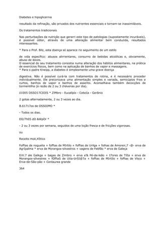 Diabetes e hipoglicernia
resultado da refinação, são privados dos nutrientes essenciais e tornam-se inassimiláveis.
Os tratamentos tradicionais
Nas perturbações da nutrição que gerarri este tipo de patologias (supostamente incuráveis),
é possível obter, através de uma alteração alimentar bem conduzida, resultados
interessantes.
* Para o Prof. Bilz, esta doença só aparece rio seguimento de um estilo
de vida específico: abusos alirrientares, consurno de bebidas alcoólicas e, obviamente,
abuso de doces.
O essencial do seu tratamento consistia numa alteração dos hábitos alimentares, na prática
de exercícios físicos, bem como na aplicação de banhos de vapor e massagens.
* Para o padre Kneipp, a diabetes é simplesmente uma grave doença
digestiva. Não é possível curá-la com tratamentos de rotina, e é necessário proceder
individualmente. Ele preconizava uma alimentação simples e variada, semicúpios frios e
curtos, banhos de vapor e banhos de assento. Aconselhava também decocções de
tormentilha (à razão de 2 ou 3 chávenas por dia).
ó1005 OSSO17CIOIS * ZíMbro - Eucalípío - CeboIa - Gerânio
2 gotas alternadamente, 2 ou 3 vezes ao dia.
B.61717os de OSSOIMO *
- Todos os dias.
EO/7h05 dO &WpOr *
- 2 ou 3 vezes por semana, seguidos de uma loção fresca e de fricções vigorosas.
ou
Receito moli,45tico
Foffias de noguelia + foffias de MIrtilo + foffias de Urilga + folhas de Amoreir,7 -@- erva de
AgrIpalma * erva de Morangos-silvastros + vagens de Febfão * erva de Galeça
ErV.7 ale Galkga + bagas de Zímbro + erva a’& Pé-de-leão + t7ores de TílIa + erva de
Morangos-sílvestres + fOffiaS de UVa-UrSI@7a + foffias de MIrtIlo + foffias de Vísco +
Erva-de-São-pão + Cenlaurea grande
364
 