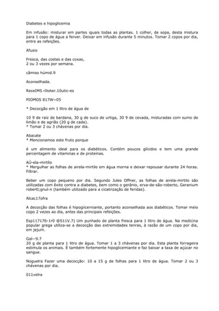 Diabetes e hipoglicemia
Em infusão: misturar em partes iguais todas as plantas. 1 colher, de sopa, desta mistura
para 1 copo de água a ferver. Deixar em infusão durante 5 minutos. Tomar 2 copos por dia,
entre as refeições.
Afusio
Fresca, das costas e das coxas,
2 ou 3 vezes por semana.
câmiso húmid.9
Aconselhada.
ReceIMS rItoter.10utic-es
PIOMOS 817W~05
* Decocgão em 1 litro de água de
10 9 de raiz de bardana, 30 g de suco de urtiga, 30 9 de cevada, misturadas com sumo de
limão e de agrião (20 g de cada).
* Tomar 2 ou 3 chávenas por dia.
Abacate
* Mencionamos este fruto porque
é um alimento ideal para os diabéticos. Contém poucos glícidos e tem uma grande
percentagem de vitaminas e de proteínas.
AÚ-ela-mirtílo
* Mergulhar as folhas de airela-mirtilo em água morna e deixar repousar durante 24 horas.
Filtrar.
Beber um copo pequeno por dia. Segundo Jules Offner, as folhas de airela-mirtilo são
utilizadas com êxito contra a diabetes, bem como o gerânio, erva-de-são-roberto, Geranium
robertl;gnul-n (também utilizado para a cicatrização de feridas).
Alcac17ofra
A decocção das folhas é hipogiicerniante, portanto aconselhada aos diabéticos. Tomar meio
copo 2 vezes ao dia, antes das principais refeições.
Esp117176-1r0 @S11V.7) Um punhado de planta fresca para 1 litro de água. Na medicina
popular grega utiliza-se a decocção das extremidades tenras, à razão de um copo por dia,
em jejum.
Gal--9.7
20 g de planta para 1 litro de água. Tomar 1 a 3 chávenas por dia. Esta planta forrageira
estimula os animais. É também fortemente hipoglicemiante e faz baixar a taxa de açúcar no
sangue.
Noguelra Fazer uma decocção: 10 a 15 g de folhas para 1 litro de água. Tomar 2 ou 3
chávenas por dia.
011velra
 