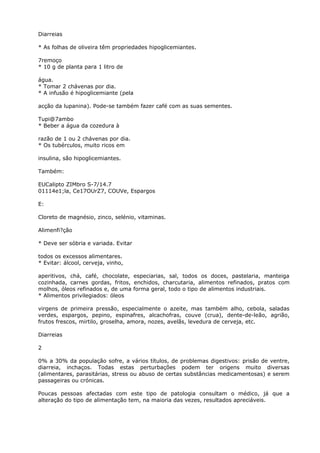 Diarreias
* As folhas de oliveira têm propriedades hipoglicemiantes.
7remoço
* 10 g de planta para 1 litro de
água.
* Tomar 2 chávenas por dia.
* A infusão é hipoglicemiante (pela
acção da lupanina). Pode-se também fazer café com as suas sementes.
Tupi@7ambo
* Beber a água da cozedura à
razão de 1 ou 2 chávenas por dia.
* Os tubérculos, muito ricos em
insulina, são hipoglicemiantes.
Também:
EUCalipto ZIMbro S-7/14.7
01114e1;la, Ce17OUrZ7, COUVe, Espargos
E:
Cloreto de magnésio, zinco, selénio, vitaminas.
Alimenfi?ção
* Deve ser sóbria e variada. Evitar
todos os excessos alimentares.
* Evitar: álcool, cerveja, vinho,
aperitivos, chá, café, chocolate, especiarias, sal, todos os doces, pastelaria, manteiga
cozinhada, carnes gordas, fritos, enchidos, charcutaria, alimentos refinados, pratos com
molhos, óleos refinados e, de uma forma geral, todo o tipo de alimentos industriais.
* Alimentos privilegiados: óleos
virgens de primeira pressão, especialmente o azeite, mas também alho, cebola, saladas
verdes, espargos, pepino, espinafres, alcachofras, couve (crua), dente-de-leão, agrião,
frutos frescos, mirtilo, groselha, amora, nozes, avelãs, levedura de cerveja, etc.
Diarreias
2
0% a 30% da população sofre, a vários títulos, de problemas digestivos: prisão de ventre,
diarreia, inchaços. Todas estas perturbações podem ter origens muito diversas
(alimentares, parasitárias, stress ou abuso de certas substâncias medicamentosas) e serem
passageiras ou crónicas.
Poucas pessoas afectadas com este tipo de patologia consultam o médico, já que a
alteração do tipo de alimentação tem, na maioria das vezes, resultados apreciáveis.
 