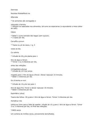Diarreias
Receitas fitolelaPêutic-es
Alfarroba
* As sementes são esmagadas e
reduzidas a farinha.
* Utilizam-se salpicadas nos alimentos, tal como as especiarias (o equivalente a meia colher
de café).
Cássis
* Beber o sumo extraído das bagas (sem açúcar).
* 3 copos por dia,
Carvaffio-comum
* Tisana ou pó da casca, 1 g, 5
vezes ao dia.
Ca valinha
* Infusão de 20 g de planta para 1
litro de água a ferver.
* Tomar 1 ou 2 chávenas por dia,
antes das refeições.
Cíl70glOSSO-oficínal
* Infusão de 10 9 de ramos
migados para 1 litro de água a ferver. Deixar repousar 15 minutos.
* Beber 2 chávenas por dia.
Erv.9-benta-w-num
* Infusão de 10 g de raiz para 1
litro de água fria. Ferver e deixar repousar 10 minutos.
* Beber 3 chávenas por dia.
Espính&iro (sílva)
Tisana das folhas: 20 g para 1 litro de água a ferver. Tomar 3 chávenas por dia.
Hortelã-p~nta
Utiliza-se como para a falta de apetite: infusão de 15 g para 1 litro de água a ferver. Tomar
2 ou 3 chávenas por dia, no final das refeições.
“irNOS secos
Um centena de mirtilos secos, previamente demolhados.
 