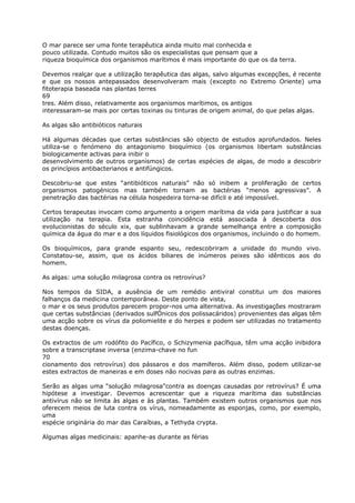 O mar parece ser uma fonte terapêutica ainda muito mal conhecida e
pouco utilizada. Contudo muitos são os especialistas que pensam que a
riqueza bioquímica dos organismos marítimos é mais importante do que os da terra.
Devemos realçar que a utilização terapêutica das algas, salvo algumas excepções, é recente
e que os nossos antepassados desenvolveram mais (excepto no Extremo Oriente) uma
fitoterapia baseada nas plantas terres
69
tres. Além disso, relativamente aos organismos marítimos, os antigos
interessaram-se mais por certas toxinas ou tinturas de origem animal, do que pelas algas.
As algas são antibióticos naturais
Há algumas décadas que certas substâncias são objecto de estudos aprofundados. Neles
utiliza-se o fenómeno do antagonismo bioquímico (os organismos libertam substâncias
biologicamente activas para inibir o
desenvolvimento de outros organismos) de certas espécies de algas, de modo a descobrir
os princípios antibacterianos e antifúngicos.
Descobriu-se que estes “antibióticos naturais” não só inibem a proliferação de certos
organismos patogénicos mas também tornam as bactérias “menos agressivas”. A
penetração das bactérias na célula hospedeira torna-se difícil e até impossível.
Certos terapeutas invocam como argumento a origem marítima da vida para justificar a sua
utilização na terapia. Esta estranha coincidência está associada à descoberta dos
evolucionistas do século xix, que sublinhavam a grande semelhança entre a composição
química da água do mar e a dos líquidos fisiológicos dos organismos, incluindo o do homem.
Os bioquímicos, para grande espanto seu, redescobriram a unidade do mundo vivo.
Constatou-se, assim, que os ácidos biliares de inúmeros peixes são idênticos aos do
homem.
As algas: uma solução milagrosa contra os retrovírus?
Nos tempos da SIDA, a ausência de um remédio antiviral constitui um dos maiores
falhanços da medicina contemporânea. Deste ponto de vista,
o mar e os seus produtos parecem propor-nos uma alternativa. As investigações mostraram
que certas substâncias (derivados sulfÓnicos dos polissacáridos) provenientes das algas têm
uma acção sobre os vírus da poliomielite e do herpes e podem ser utilizadas no tratamento
destas doenças.
Os extractos de um rodófito do Pacífico, o Schizymenia pacífiqua, têm uma acção inibidora
sobre a transcriptase inversa (enzima-chave no fun
70
cionamento dos retrovírus) dos pássaros e dos mamíferos. Além disso, podem utilizar-se
estes extractos de maneiras e em doses não nocivas para as outras enzimas.
Serão as algas uma “solução milagrosa"contra as doenças causadas por retrovírus? É uma
hipótese a investigar. Devemos acrescentar que a riqueza marítima das substâncias
antivírus não se limita às algas e às plantas. Também existem outros organismos que nos
oferecem meios de luta contra os vírus, nomeadamente as esponjas, como, por exemplo,
uma
espécie originária do mar das Caraíbias, a Tethyda crypta.
Algumas algas medicinais: apanhe-as durante as férias
 
