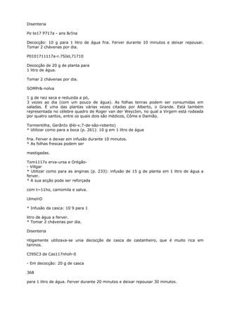 Disenteria
Po te17 P717a - ans &rIna
Decocção: 10 g para 1 litro de água fria. Ferver durante 10 minutos e deixar repousar.
Tomar 2 chávenas por dia.
P0101711117a-r.7SIel,71710
Decocção de 20 g de planta para
1 litro de água.
Tomar 2 chávenas por dia.
SOMPr&-nolva
1 g de raiz seca e reduzida a pó,
3 vezes ao dia (com um pouco de água). As folhas tenras podem ser consumidas em
saladas. É uma das plantas várias vezes citadas por Alberto, o Grande. Está também
representada no célebre quadro de Roger van der WeycIen, no qual a Virgem está rodeada
por quatro santos, entre os quais dois são médicos, Côme e Damião.
Tormentilha, GerânIo @èi-v.7-de-são-roberto)
* Utilizar como para a boca (p. 261): 10 g em 1 litro de água
fria. Ferver e deixar em infusão durante 10 minutos.
* As folhas frescas podem ser
mastigadas.
Tom1117o erva-ursa e Orégão-
- Villgar
* Utilizar como para as anginas (p. 233): infusão de 15 g de planta em 1 litro de água a
ferver.
* A sua acção pode ser reforçada
com t~11ho, camomila e salva.
UlmeírO
* Infusão da casca: 10 9 para 1
litro de água a ferver.
* Tomar 2 chávenas por dia.
Disenteria
ntigamente utilizava-se unia decocção de casca de castanheiro, que é muito rica em
taninos.
CI9SC3 de Cas117nhoh-0
- Em decocção: 20 g de casca
368
para 1 litro de água. Ferver durante 20 minutos e deixar repousar 30 minutos.
 