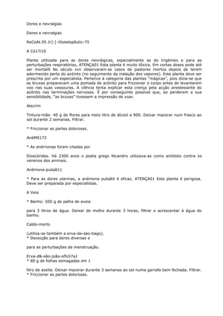 Dores e nevralgias
Dores e nevralgias
ReCeAt.95 Jr]:] rItotelopêutic-75
A Có17i10
Planta utilizada para as dores nevráigicas, especialmente as do trigémeo e para as
perturbações respiratórias, ATENÇA01 Esta planta é muito tõxica. Em cortas doses pode até
ser mortalill No século xvii observaram-se casos de pastores mortos depois de terem
adormecido perto do acónito (no seguimento da inalação dos vapores). Esta planta deve ser
prescrita por um especialista. Pertence à categoria das plantas “mágicas”, pois dizia-se que
as bruxas preparavam uma pomada de acónito para friccionar o corpo antes de levantarem
voo nas suas vassouras. A cíência tenta explicar esta crença pela acção anestesiante do
acónito nas terminações nervosas. É por conseguinte possível que, ao perderem a sua
sensibilidade, “as bruxas” tivessem a impressão de voar.
Alecrim
Tintura-mãe: 40 g de flores para meio litro de álcool a 900. Deixar macerar num frasco ao
sol durante 2 semanas. Filtrar.
* Friccionar as partes dolorosas.
AnéM0173
* As anérnonas foram citadas por
Dioscórides. Há 2300 anos o poeta grego Nicandro utilizava-as como antídoto contra os
venenos dos animais.
Anémona-pulsát11
* Para as dores uterinas, a anémona pulsátil é eficaz. ATENÇA01 Esta planta é perigosa.
Deve ser preparada por especialistas.
A Veia
* Banho: 500 g de palha de aveia
para 3 litros de água. Deixar de molho durante 3 horas, filtrar e acrescentar à água do
banho.
Caldo-morto
(utiliza-se também a erva-de-sào-tiago).
* Decocção para dores diversas e
para as perturbações da menstruação.
Erva-d&-são-joão-ofIcli7a1
* 80 g de folhas esmagadas em 1
litro de azeite. Deixar macerar durante 3 semanas ao sol numa garrafa bem fechada. Filtrar.
* Friccionar as partes dolorosas.
 