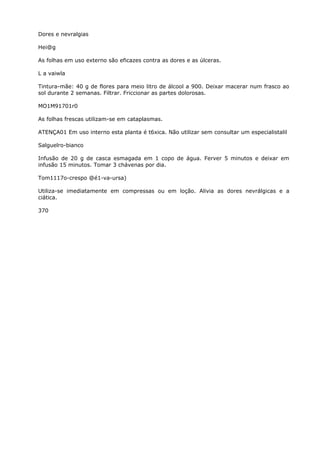 Dores e nevralgias
Hei@g
As folhas em uso externo são eficazes contra as dores e as úlceras.
L a vaiwla
Tintura-mãe: 40 g de flores para meio litro de álcool a 900. Deixar macerar num frasco ao
sol durante 2 semanas. Filtrar. Friccionar as partes dolorosas.
MO1M91701r0
As folhas frescas utilizam-se em cataplasmas.
ATENÇA01 Em uso interno esta planta é t6xica. Não utilizar sem consultar um especialistalil
Salguelro-bianco
Infusão de 20 g de casca esmagada em 1 copo de água. Ferver 5 minutos e deixar em
infusão 15 minutos. Tomar 3 chávenas por dia.
Tom1117o-crespo @é1-va-ursa)
Utiliza-se imediatamente em compressas ou em loção. Alivia as dores nevrálgicas e a
ciática.
370
 