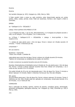 Eczema
Eczema
Ver tanibém Alergias (p. 207), Impigens (p. 438), Pele (p. 506).
V Pode recobrir todo o corpo ou, pelo contrário, estar disserninado aperias em certas
partes: mãos, costas, pernas, torso. Pode ser escamoso, húmido e dar origem a febre e
comichão.
DM90A
as * SalSapar1117a - ESCabIóS.7
Labaça -Amor-perfeito ErVa-MOleIr117178
1 ou 2 drageias de cada, 1 vez ao dia, alternadamente, 2 a 4 drageias de prõpolis durante 1
mês, ou em soluçã o: 10 a 20 gotas, 2 ou 3 vezes ao dia.
ou 117fusio * SalSapar11173 + ESCabIOSa + Labaça + Amor-perfelto + Erva-
molelr11717a
* 1 pitada de cada planta para 1 litro de água. Ferver e deixar em infusão durante 15
minutos. * Tomar 3 chávenas por dia.
compressas *
Em uso externo:
Escabiosa + Gamomíla
*Fazer uma infusão: 2 pitadas de
cada planta para meio litro de água. Ferver e deixar em infusão durante 20 minutos.
*Aplicar em compressas ou cataplasmas de argila, de manhã e
à noite e conservar se possível durante cerca de 20 minutos.
Receitas rItotempêuticas Arístolóqtila-comum Infusão de 10 g de planta para 1 litro de água
fria. Ferver 1 minuto e deixar repousar durante meia hora. Utilizar em compressa, 1 ou 2
vezes ao dia, durante 10 a 15 minutos.
Con.solda Infusão de 20 g de raiz descascada para 1 litro de água fria. Ferver 5 minutos e
deixar repousar 15 minutos. Beber 2 chávenas mornas por dia, fora das refeições.
NO ,queira
20 g de folhas secas para 1 litro de água fria. Ferver e deixar repousar 10 minutos. Tomar 2
chávenas por dia. Esta infusão pode ser aplicada em compressa, conservada durante 10 a
20 minutos, 1 ou 2 vezes por dia.
CONSELHOS
Para a aplicação de afusões, banhos, banhos de assento, conselhos gerais, alimentação,
alimentos privilegiados, aplicações externas, ver: Impigens (p. 438), Comichão (p. 333) e
Pele (p. 504).
372
 