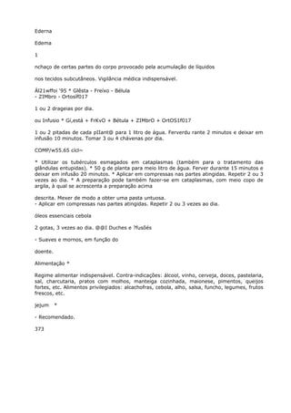 Ederna
Edema
1
nchaço de certas partes do corpo provocado pela acumulação de líquidos
nos tecidos subcutâneos. Vigilância médica indispensável.
Ál21wffoi ‘95 * Glêsta - Freíxo - Bélula
- ZIMbro - Ortosíf017
1 ou 2 drageias por dia.
ou Infusio * Gí,está + FrKvO + Bétula + ZIMbrO + OrtOS1f017
1 ou 2 pitadas de cada pIIant@ para 1 litro de água. Ferverdu rante 2 minutos e deixar em
infusão 10 minutos. Tomar 3 ou 4 chávenas por dia.
COMP/w55.65 cícl~
* Utilizar os tubérculos esmagados em cataplasmas (também para o tratamento das
glândulas entupidas). * 50 g de planta para meio litro de água. Ferver durante 15 minutos e
deixar em infusão 20 minutos. * Aplicar em compressas nas partes atingidas. Repetir 2 ou 3
vezes ao dia. * A preparação pode também fazer-se em cataplasmas, com meio copo de
argila, à qual se acrescenta a preparação acima
descrita. Mexer de modo a obter uma pasta untuosa.
- Aplicar em compressas nas partes atingidas. Repetir 2 ou 3 vezes ao dia.
óleos essenciais cebola
2 gotas, 3 vezes ao dia. @@I Duches e ?fusôés
- Suaves e mornos, em função do
doente.
Alimentação *
Regime alimentar indispensável. Contra-indicações: álcool, vinho, cerveja, doces, pastelaria,
sal, charcutaria, pratos com molhos, manteiga cozinhada, maionese, pimentos, queijos
fortes, etc. Alimentos privilegiados: alcachofras, cebola, alho, salsa, funcho, legumes, frutos
frescos, etc.
jejum *
- Recomendado.
373
 