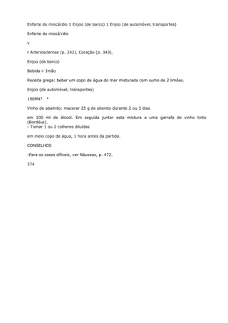 Enfarte do miocárdio 1 Enjoo (de barco) 1 Enjoo (de automóvel, transportes)
Enfarte do miocá'rdio
v
r Arteriosclerose (p. 242), Coração (p. 343).
Enjoo (de barco)
Bebida i- Imão
Receita grega: beber um copo de água do mar misturada com sumo de 2 limões.
Enjoo (de automóvel, transportes)
190M4? *
Vinho de abalinto: macerar 25 g de absinto durante 2 ou 3 dias
em 100 ml de álcool. Em seguida juntar esta mistura a uma garrafa de vinho tinto
(Bordéus).
- Tomar 1 ou 2 colheres diluídas
em meio copo de água, 1 hora antes da partida.
CONSELHOS
-Para os casos díficeis, ver Náuseas, p. 472.
374
 