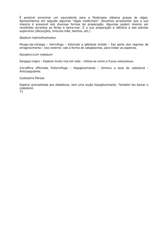 É possível encontrar um equivalente para a fitoterapia clássica graças às algas.
Apresentamos em seguida algumas “algas medicinais”. Devemos acrescentar que a sua
maioria é acessível sob diversas formas de preparação. Algumas podem mesmo ser
recolhidas durantes as férias à beira-mar. E a sua preparação é idêntica à das plantas
superiores (decocções, tinturas-mãe, banhos, etc.)
Alsidium helniinthochostor
Musgo-da-córsega - Vermífugo - Estimula a glândula tiróide - Faz parte dos regimes de
emagrecimento - Uso externo: sob a forma de cataplasmas, para tratar as papeiras.
Ascophy11um nodosum
Sargaço-negro - Espécie muito rica em iodo - Utiliza-se como o Fucus vesiculosus.
Corraffina officinalis %Vermífugo - Hipoglicemiante - Diminui a taxa de colesterol -
Anticoagulante.
Cystoseira fibrosa
Espécie aconselhada aos diabéticos, tem uma acção hipoglicemiante. Também faz baixar o
colesterol.
71
 