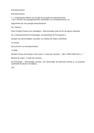 Entorpecimentos
Entorpecimentos
o s tratamentos diferem em função da duração do entorpecimento.
- Se o membro for passageiramente submetido a um entorpecimento, no
seguimento de uma posição desconfortável:
UU- FlIcop-9
Fazer fricções frescas com massagem . Esta sensação cede ao fim de alguns instantes,
Se o entorpecimento for prolongado, acompanhado de formigueiro e
picadas nas extremidades, consultar um médico de modo a identificar
as causas.
Para prevenir os entorpecimentos
.4 filsão
Afusões frescas dos braços e das coxas, 3 vezes por semana. ::(@11 ÁMO17hOS dO V.~ *
Banhos de vapor, 2 vezes por semana.
A11k7entação - Alimentação variada, com diminuição de gorduras animais e, se possível,
supressão do álcool e do tabaco.
375
 