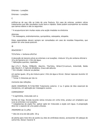 Entorses - Luxações
Entorses - Luxações
C
ertificar-se de que não se trata de uma fractura. Em caso de entorse, existem vários
tratamentos que dão resultados muito bons e rápidos. Estes podem acompanhar as receitas
que damos abaixo e são os seguintes:
* A acupunctura tem muitas vezes uma acção imediata na síndroma
dolorosa.
* As massagens, endireitamentos, quiroprática, osteopatia, etiopatia.
Estes especialistas devem sempre ser consultados em caso de recaídas frequentes, que
podem ter uma causa postural.
@
ÁOeCOCOO *
T27si7elra + Verbona-oficli7a1
A decocção de tasneira alivia as entorses e as luxações: misturar 10 g de verbena oficinal e
10 g de tasneira em 1 litro de água.
* Aplicações quentes, repetidas.
Agr~171,7, Murta, PIM&nIO, AlecrIm, T2w7elra, Wrbo17,9-comum, ArtemIslã, Boldo
G&17láUr0.7, P.7p0118-SlIV&Stre, Cravo-alé-defunto
* Em infusão: misturar as plantas
em partes iguais. 20 g da mistura para 1 litro de água a ferver. Deixar repousar durante 10
minutos.
* Tomar 2 chávenas por dia no
momento das refeições.
óleOS OSSOMIZIS M.717j6-MA9 Tratamento externo: 2 ou 3 gotas de óleo essencial de
manjerona, em aplicação por massagens suaves.
COMPAISMOS*
* A agrlmõnla, misturada com a
farinha de trigo, fervida durante vários minutos em vinho tinto, produz um emplastro que
cura as entorses e as luxações.
* Cataplasmas de argila fria: aplicar após ter misturado a argila com água. A preparação
deve ter o aspecto de uma pasta untuosa.
rMAIMOMO de C1;offiei
* óleo de erva-de-são-jollo: 20 g
de planta para meio litro de azeite (ou óleo de amêndoas doces), acrescentar 20 cabeças de
camornila. Deixar macerar 8
 